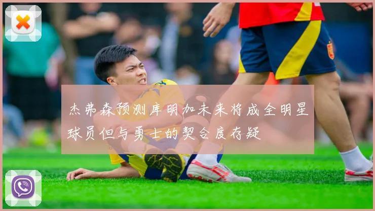 杰弗森预测库明加未来将成全明星球员但与勇士的契合度存疑