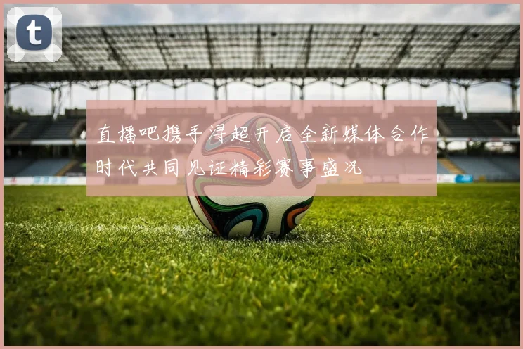 直播吧携手浔超开启全新媒体合作时代共同见证精彩赛事盛况