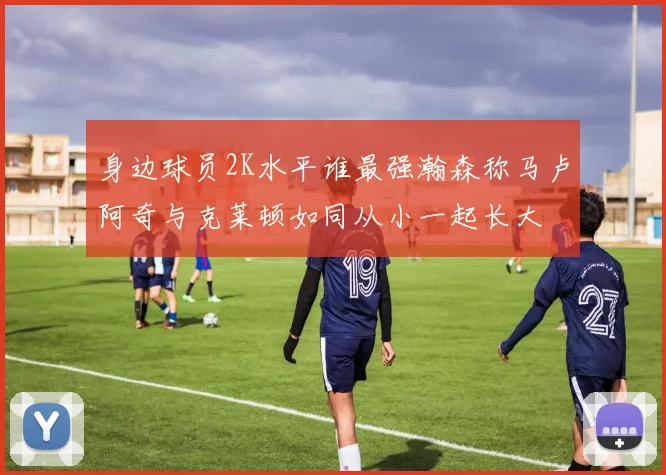 身边球员2K水平谁最强瀚森称马卢阿奇与克莱顿如同从小一起长大