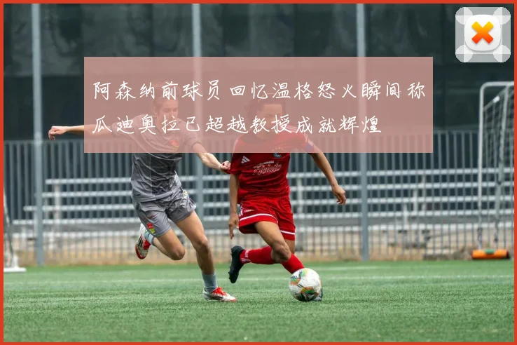 阿森纳前球员回忆温格怒火瞬间称瓜迪奥拉已超越教授成就辉煌