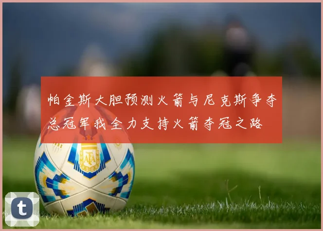 帕金斯大胆预测火箭与尼克斯争夺总冠军我全力支持火箭夺冠之路