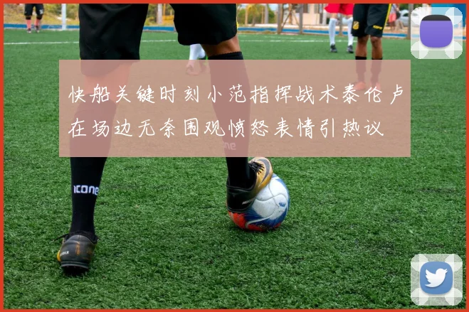 快船关键时刻小范指挥战术泰伦卢在场边无奈围观愤怒表情引热议