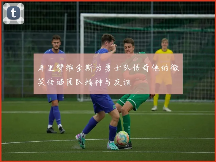 库里赞维金斯为勇士队传奇他的微笑传递团队精神与友谊