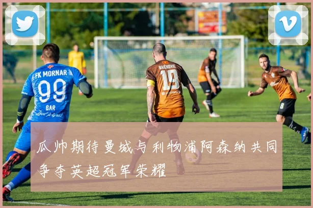 瓜帅期待曼城与利物浦阿森纳共同争夺英超冠军荣耀