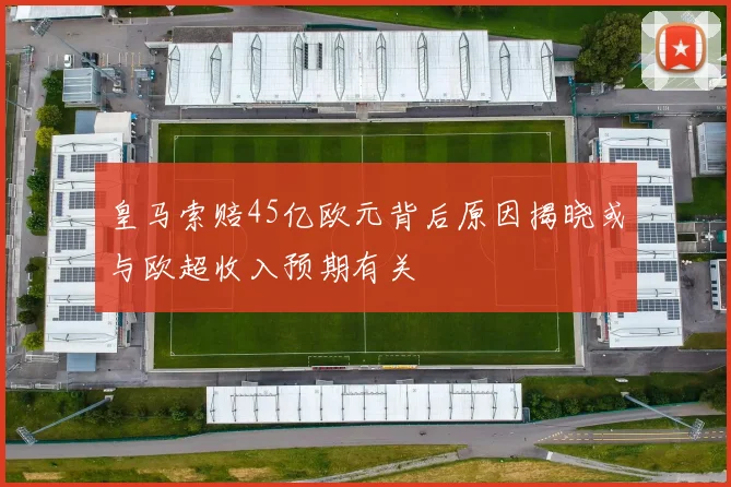 皇马索赔45亿欧元背后原因揭晓或与欧超收入预期有关
