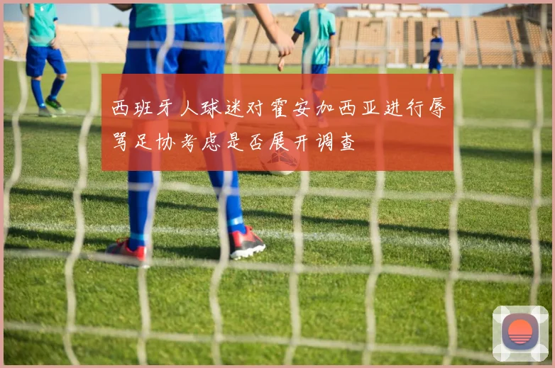 西班牙人球迷对霍安加西亚进行辱骂足协考虑是否展开调查