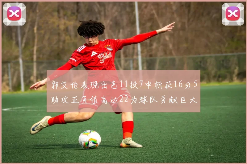 郭艾伦表现出色11投7中斩获16分5助攻正负值高达22为球队贡献巨大