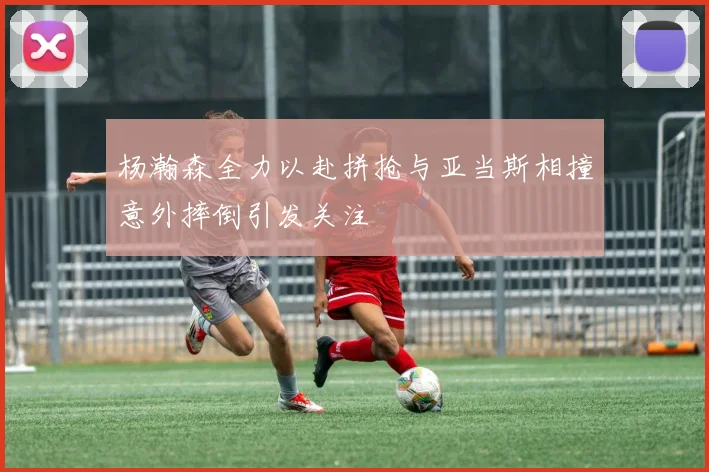 杨瀚森全力以赴拼抢与亚当斯相撞意外摔倒引发关注