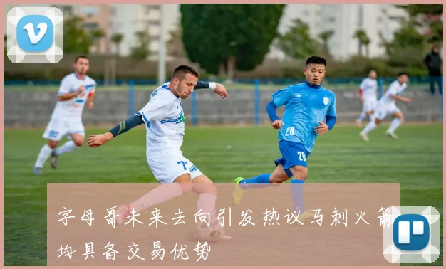 字母哥未来去向引发热议马刺火箭均具备交易优势