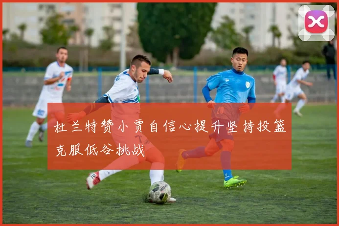 杜兰特赞小贾自信心提升坚持投篮克服低谷挑战