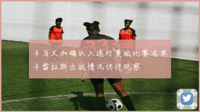 卡马文加确认入选对曼城比赛名单卡雷拉斯出战情况仍待观察