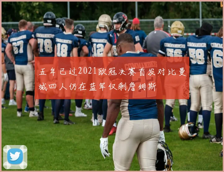 五年已过2021欧冠决赛首发对比曼城四人仍在蓝军仅剩詹姆斯