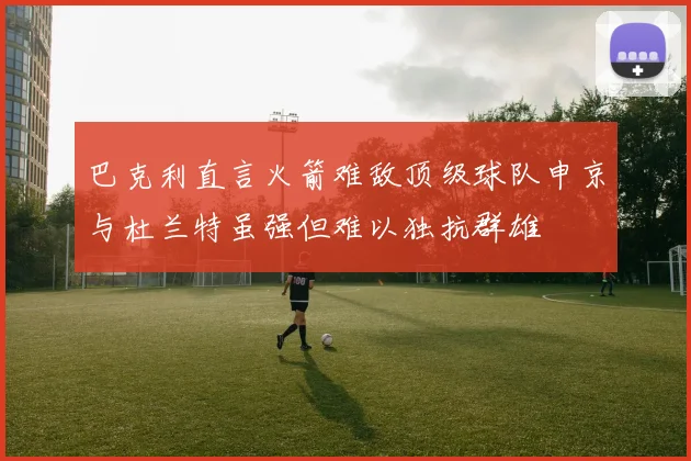 巴克利直言火箭难敌顶级球队申京与杜兰特虽强但难以独抗群雄