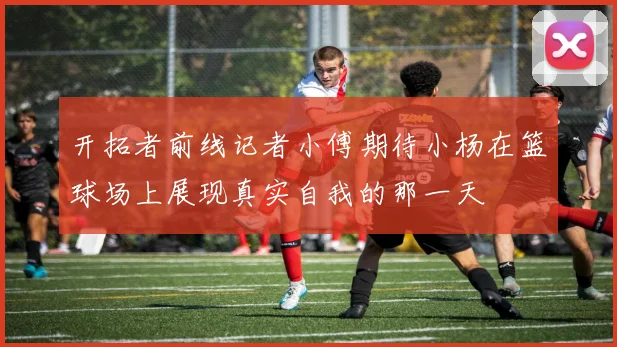 开拓者前线记者小傅期待小杨在篮球场上展现真实自我的那一天