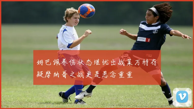 姆巴佩养伤状态堪忧出战莱万特存疑摩纳哥之战更是悬念重重