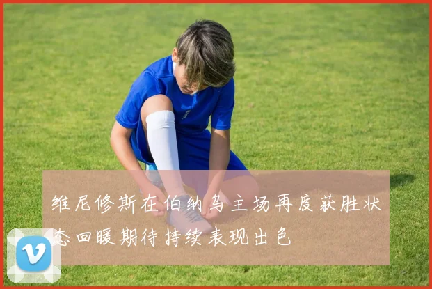 维尼修斯在伯纳乌主场再度获胜状态回暖期待持续表现出色