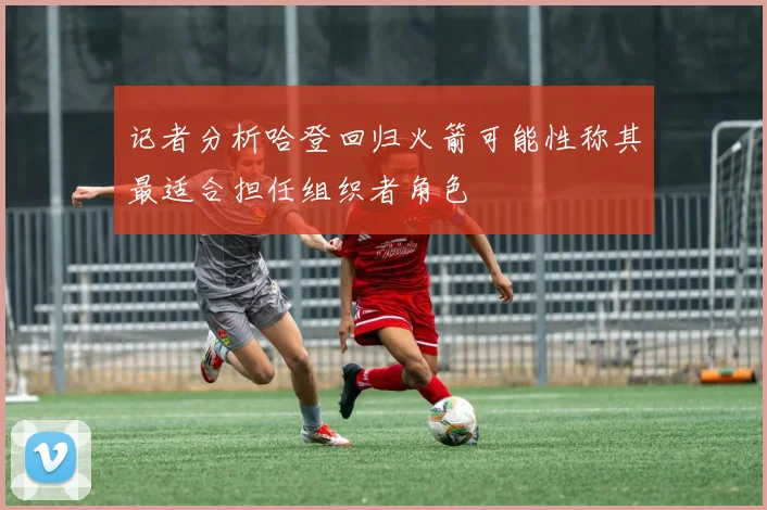 记者分析哈登回归火箭可能性称其最适合担任组织者角色