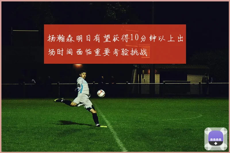 杨瀚森明日有望获得10分钟以上出场时间面临重要考验挑战
