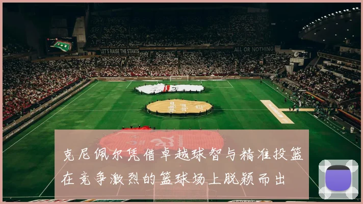 克尼佩尔凭借卓越球智与精准投篮在竞争激烈的篮球场上脱颖而出