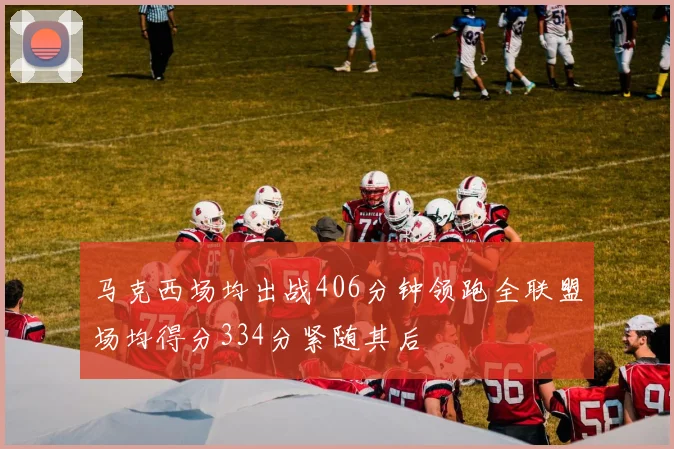 马克西场均出战406分钟领跑全联盟场均得分334分紧随其后