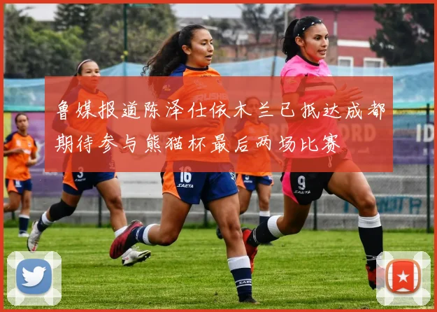 鲁媒报道陈泽仕依木兰已抵达成都期待参与熊猫杯最后两场比赛