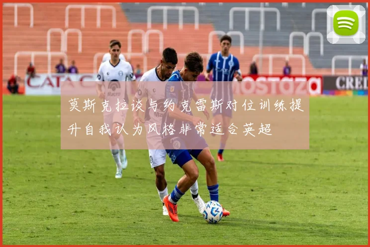 莫斯克拉谈与约克雷斯对位训练提升自我认为风格非常适合英超