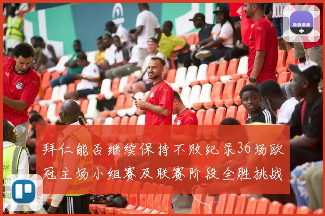 拜仁能否继续保持不败纪录36场欧冠主场小组赛及联赛阶段全胜挑战