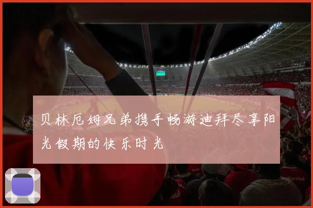 贝林厄姆兄弟携手畅游迪拜尽享阳光假期的快乐时光