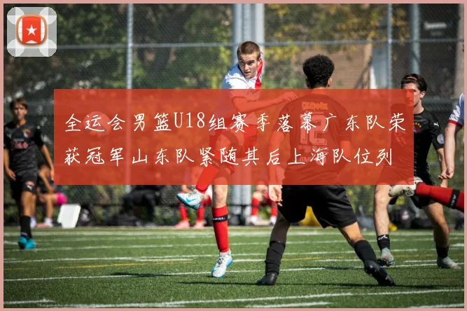 全运会男篮U18组赛季落幕广东队荣获冠军山东队紧随其后上海队位列第三