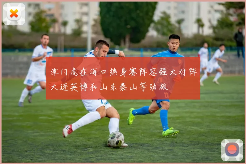 津门虎在海口热身赛阵容强大对阵大连英博和山东泰山等劲旅