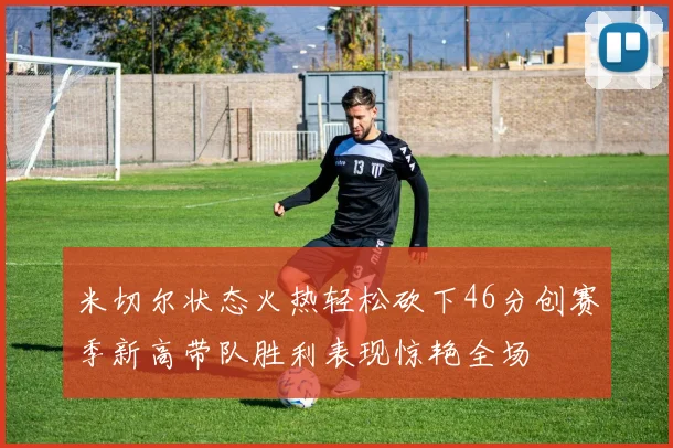 米切尔状态火热轻松砍下46分创赛季新高带队胜利表现惊艳全场