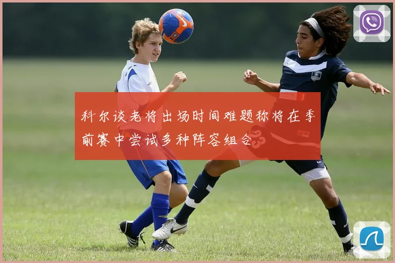 科尔谈老将出场时间难题称将在季前赛中尝试多种阵容组合